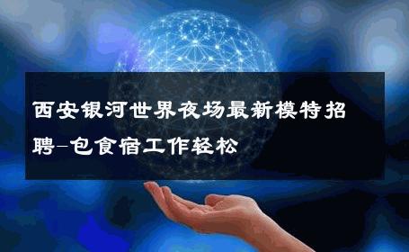 西安银河世界夜场最新模特招聘-包食宿工作轻松 