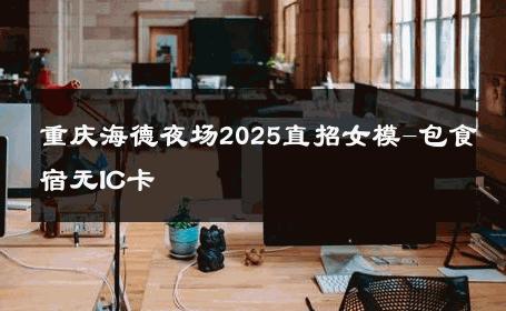 重庆海德夜场2025直招女模-包食宿无IC卡 