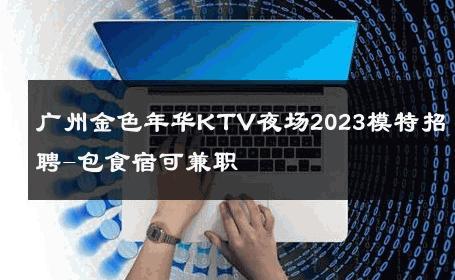广州金色年华KTV夜场2023模特招聘-包食宿可兼职 