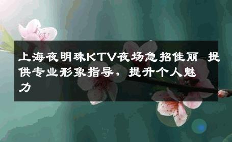 上海夜明珠KTV夜场急招佳丽-提供专业形象指导，提升个人魅力 