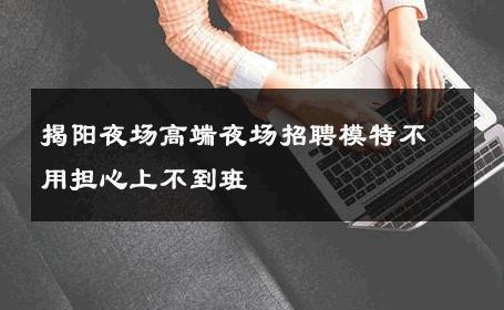 揭阳夜场高端夜场招聘模特不用担心上不到班 