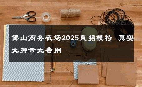 佛山商务夜场2025直招模特-真实无押金无费用 