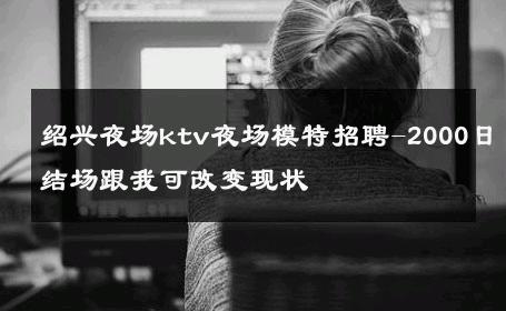 绍兴夜场ktv夜场模特招聘-2000日结场跟我可改变现状 