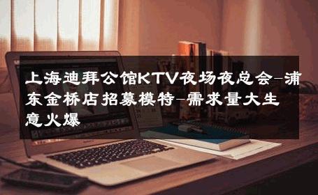 上海迪拜公馆KTV夜场夜总会-浦东金桥店招募模特-需求量大生意火爆 