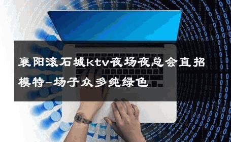 襄阳滚石城ktv夜场夜总会直招模特-场子众多纯绿色 