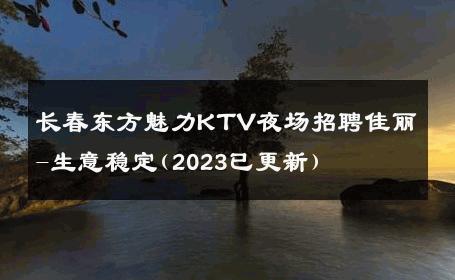 长春东方魅力KTV夜场招聘佳丽-生意稳定(2023已更新) 