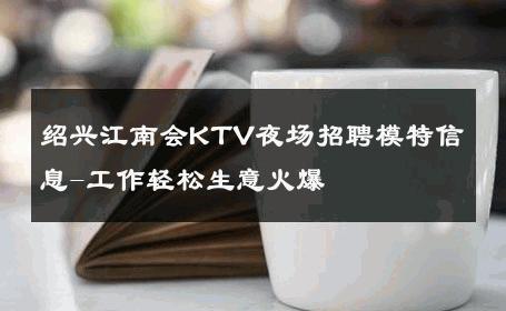 绍兴江南会KTV夜场招聘模特信息-工作轻松生意火爆 