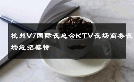 杭州V7国际夜总会KTV夜场商务夜场急招模特 