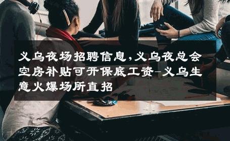 义乌夜场招聘信息,义乌夜总会空房补贴可开保底工资-义乌生意火爆场所直招