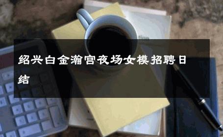绍兴白金瀚宫夜场女模招聘日结 