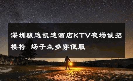 深圳骏逸凯迪酒店KTV夜场诚招模特-场子众多穿便服 