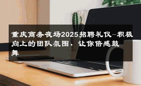 重庆商务夜场2025招聘礼仪-积极向上的团队氛围，让你倍感鼓舞 