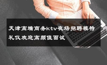 天津高端商务ktv夜场招聘模特礼仪欢迎高颜值面试 