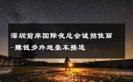 深圳前岸国际夜总会诚招佳丽-赚钱多外地豪车接送 