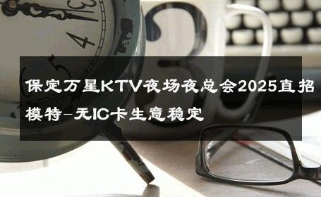 保定万星KTV夜场夜总会2025直招模特-无IC卡生意稳定 