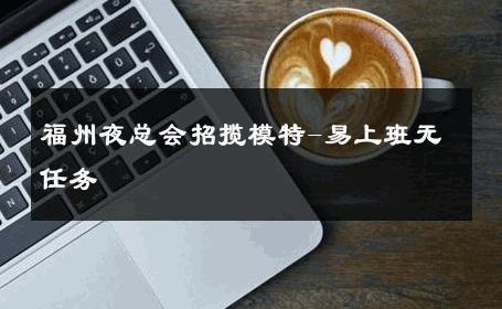 福州夜总会招揽模特-易上班无任务 