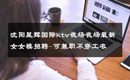 沈阳星辉国际ktv夜场夜场最新女女模招聘-可兼职不穿工衣 