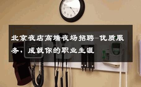 北京夜店高端夜场招聘-优质服务，成就你的职业生涯 