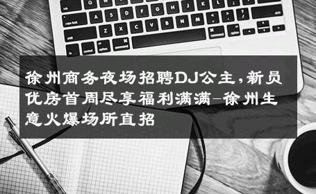 徐州商务夜场招聘DJ公主,新员优房首周尽享福利满满-徐州生意火爆场所直招