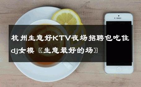 杭州生意好KTV夜场招聘包吃住dj女模〖生意最好的场〗 