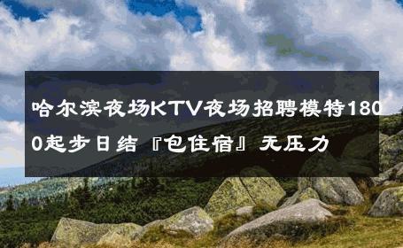 哈尔滨夜场KTV夜场招聘模特1800起步日结『包住宿』无压力 