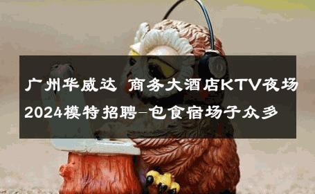 广州华威达 商务大酒店KTV夜场2024模特招聘-包食宿场子众多 