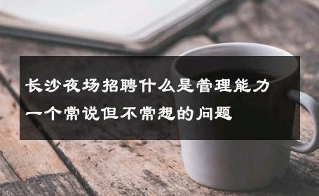 长沙夜场招聘什么是管理能力一个常说但不常想的问题 