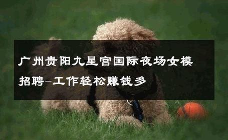 广州贵阳九星宫国际夜场女模招聘-工作轻松赚钱多 