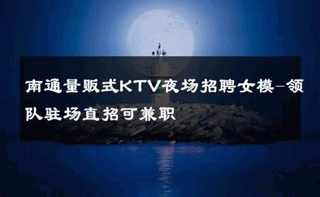 南通量贩式KTV夜场招聘女模-领队驻场直招可兼职 