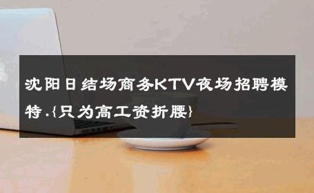 沈阳日结场商务KTV夜场招聘模特.{只为高工资折腰} 