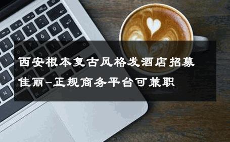 西安根本复古风格发酒店招募佳丽-正规商务平台可兼职 