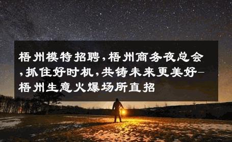 梧州模特招聘,梧州商务夜总会,抓住好时机,共铸未来更美好-梧州生意火爆场所直招