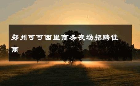郑州可可西里商务夜场招聘佳丽 
