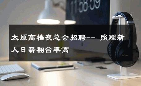 太原高档夜总会招聘-- 照顾新人日薪翻台率高 