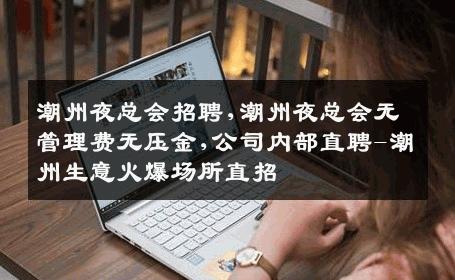 潮州夜总会招聘,潮州夜总会无管理费无压金,公司内部直聘-潮州生意火爆场所直招