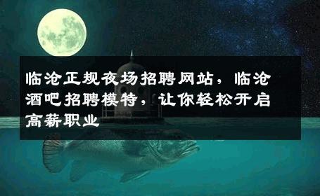 临沧正规夜场招聘网站，临沧酒吧招聘模特，让你轻松开启高薪职业