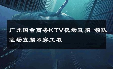 广州国会商务KTV夜场直招-领队驻场直招不穿工衣 