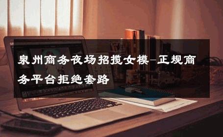 泉州商务夜场招揽女模-正规商务平台拒绝套路 