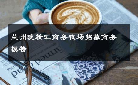 兰州晚妆汇商务夜场招募商务模特 