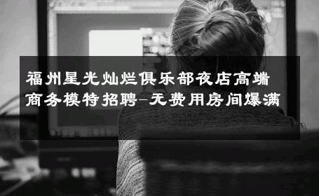 福州星光灿烂俱乐部夜店高端商务模特招聘-无费用房间爆满 