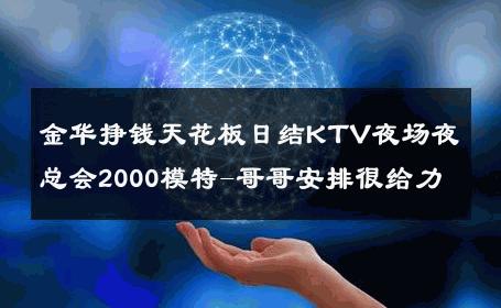 金华挣钱天花板日结KTV夜场夜总会2000模特-哥哥安排很给力 