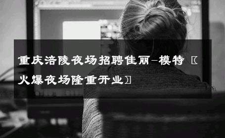重庆涪陵夜场招聘佳丽-模特〖火爆夜场隆重开业〗 