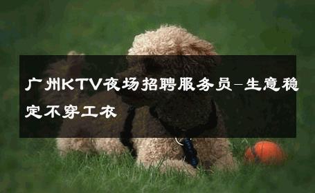广州KTV夜场招聘服务员-生意稳定不穿工衣 