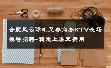 合肥风云际汇至尊商务KTV夜场模特招聘-稳定上班无费用 