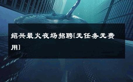 绍兴最火夜场招聘[无任务无费用] 