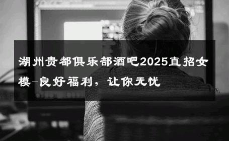 湖州贵都俱乐部酒吧2025直招女模-良好福利，让你无忧 