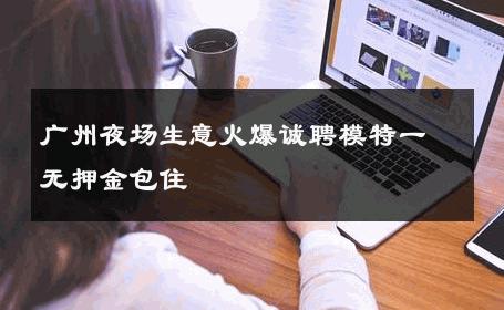 广州夜场生意火爆诚聘模特一无押金包住 