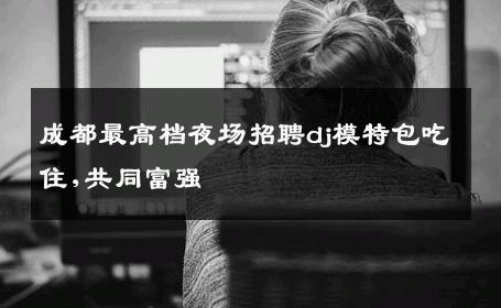 成都最高档夜场招聘dj模特包吃住,共同富强 