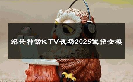 绍兴神话KTV夜场2025诚招女模 