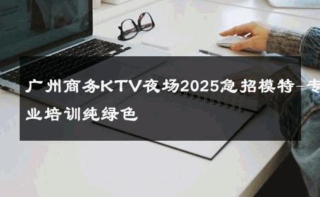 广州商务KTV夜场2025急招模特-专业培训纯绿色 